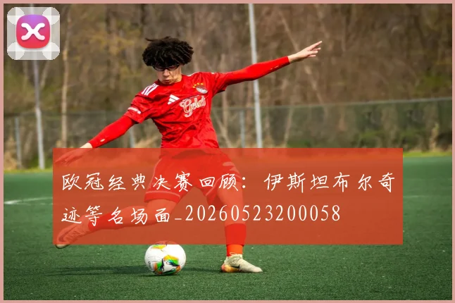 欧冠经典决赛回顾：伊斯坦布尔奇迹等名场面_20260523200058
