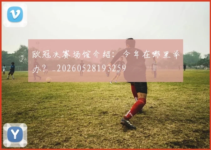 欧冠决赛场馆介绍：今年在哪里举办？_20260528193259