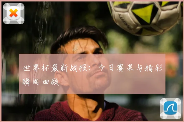 世界杯最新战报：今日赛果与精彩瞬间回顾