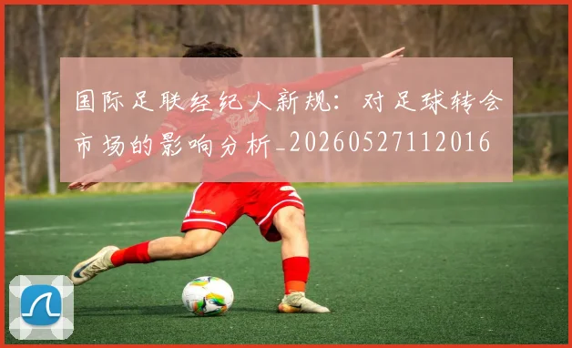 国际足联经纪人新规：对足球转会市场的影响分析_20260527112016