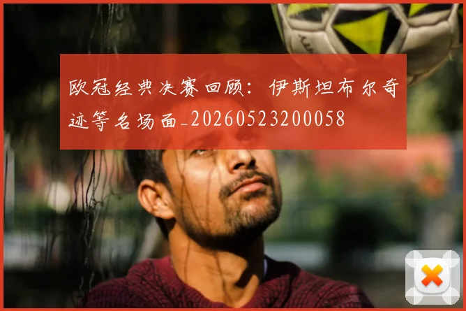 欧冠经典决赛回顾：伊斯坦布尔奇迹等名场面_20260523200058