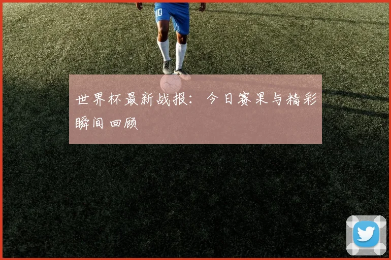 世界杯最新战报:今日赛果与精彩瞬间回顾