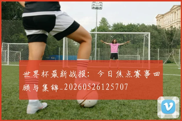 世界杯最新战报：今日焦点赛事回顾与集锦_20260526125707