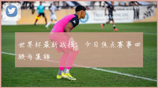 世界杯最新战报：今日焦点赛事回顾与集锦