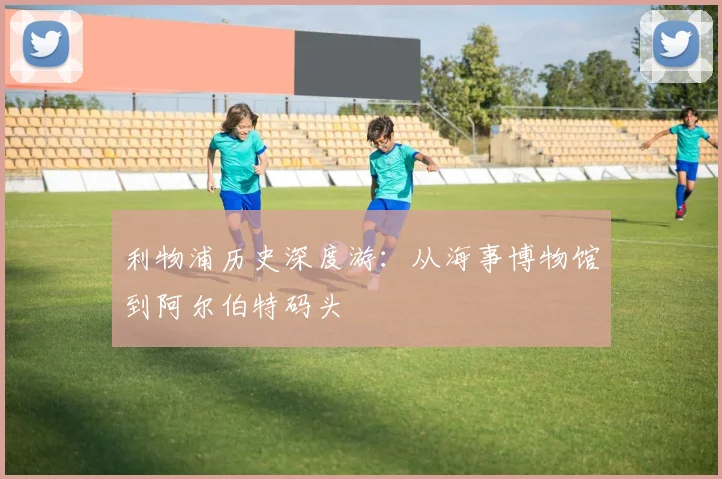 利物浦历史深度游:从海事博物馆到阿尔伯特码头